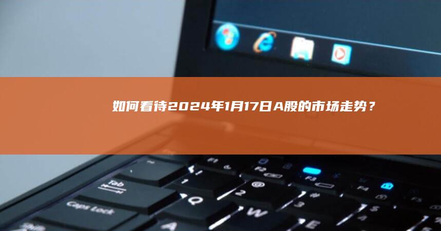 如何看待2024年1月17日A股的市场走势？